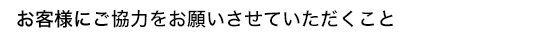 お客様にご協力をお願いさせていただくこと